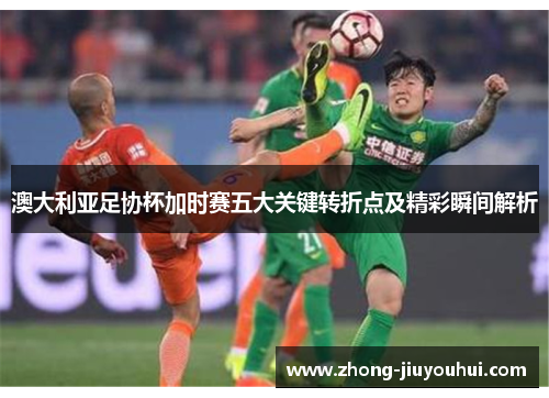 澳大利亚足协杯加时赛五大关键转折点及精彩瞬间解析 澳大利亚足协杯加时赛五大关键转折点及精彩瞬间解析