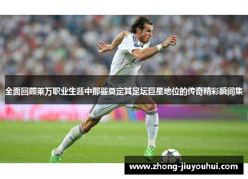 全面回顾莱万职业生涯中那些奠定其足坛巨星地位的传奇精彩瞬间集