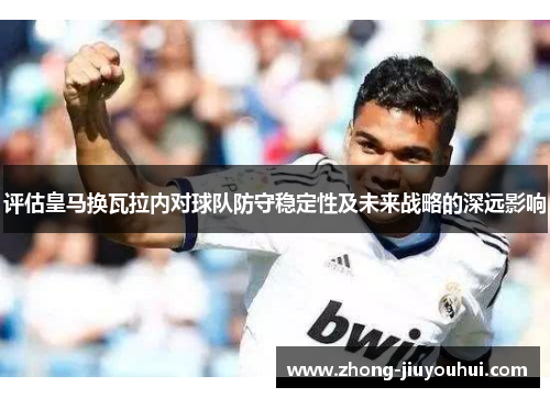 评估皇马换瓦拉内对球队防守稳定性及未来战略的深远影响