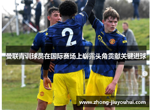 曼联青训球员在国际赛场上崭露头角贡献关键进球