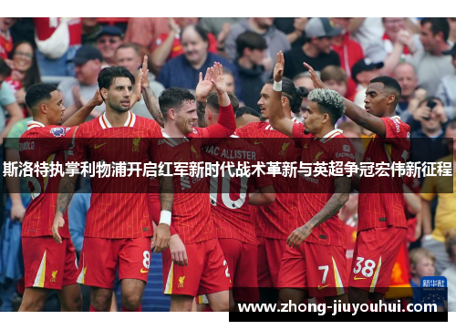斯洛特执掌利物浦开启红军新时代战术革新与英超争冠宏伟新征程