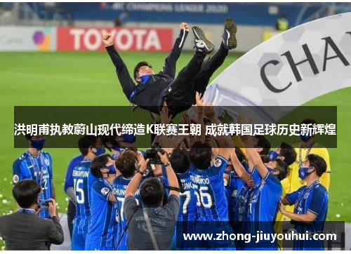 洪明甫执教蔚山现代缔造K联赛王朝 成就韩国足球历史新辉煌