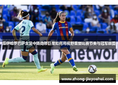 瓜伊哈罗巴萨女足中场隐形巨星如何用视野重塑比赛节奏与冠军版图 瓜伊哈罗巴萨女足中场隐形巨星如何用视野重塑比赛节奏与冠军版图