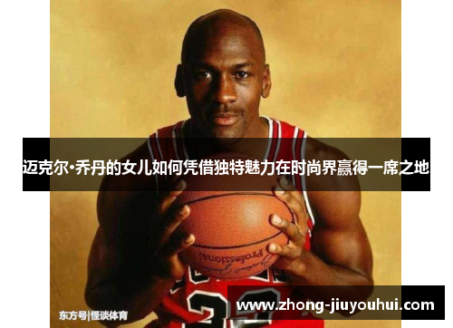 迈克尔·乔丹的女儿如何凭借独特魅力在时尚界赢得一席之地 迈克尔·乔丹的女儿如何凭借独特魅力在时尚界赢得一席之地