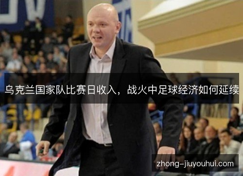 乌克兰国家队比赛日收入，战火中足球经济如何延续