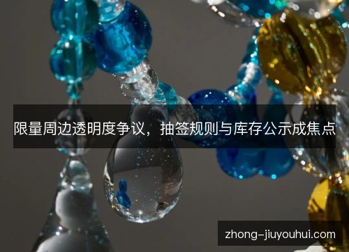 限量周边透明度争议，抽签规则与库存公示成焦点