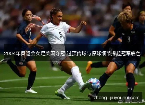 2004年奥运会女足美国夺冠 过顶传球与停球细节撑起冠军底色 2004年奥运会女足美国夺冠 过顶传球与停球细节撑起冠军底色